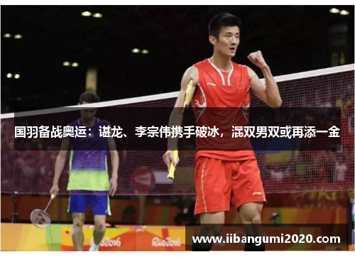 国羽备战奥运:谌龙、李宗伟携手破冰,混双男双或再添一金